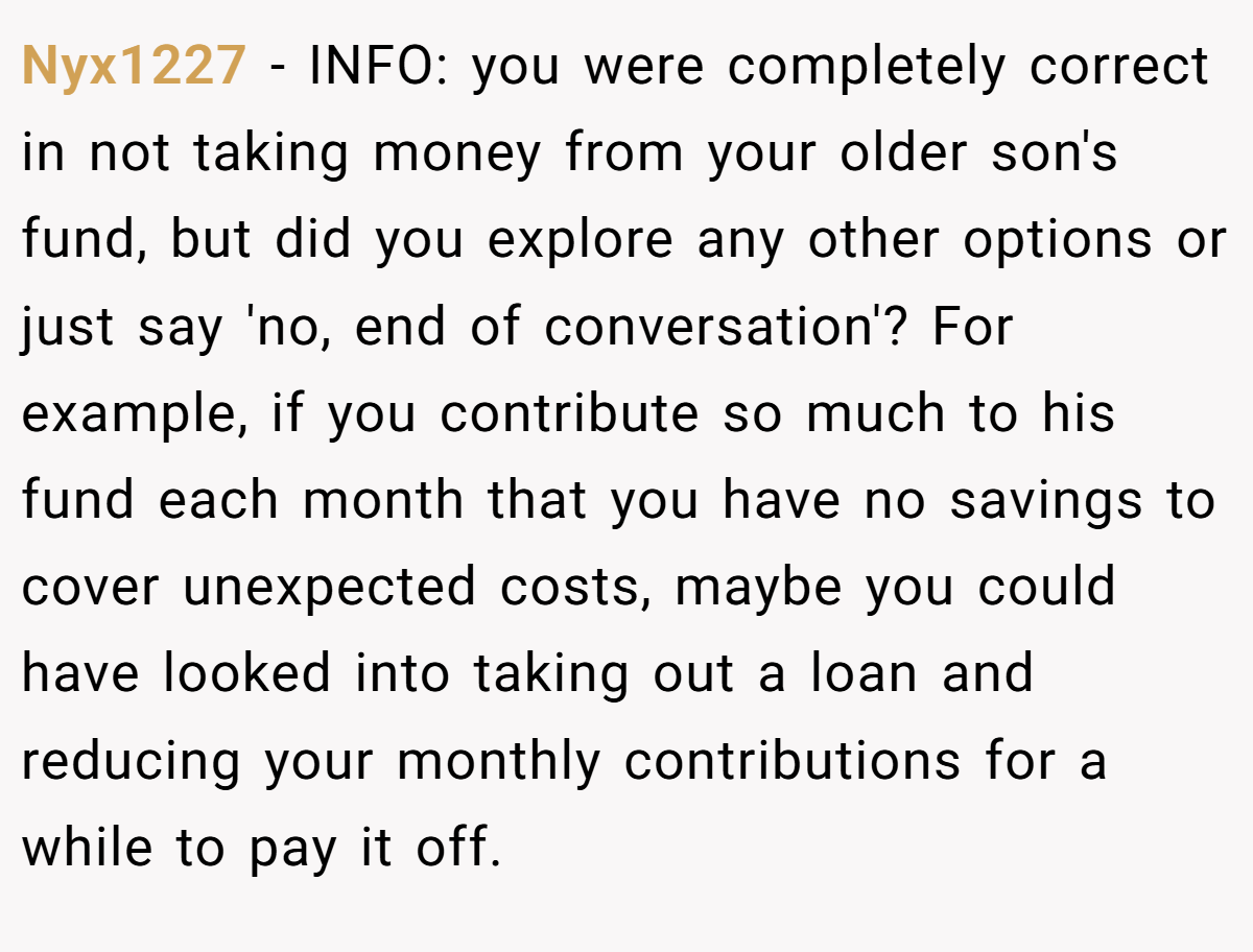 Nyx1227 − INFO: you were completely correct in not taking money from your older son's fund, but did you explore any other options or just say 'no, end of conversation'? For example, if you contribute so much to his fund each month that you have no savings to cover unexpected costs, maybe you could have looked into taking out a loan and reducing your monthly contributions for a while to pay it off.