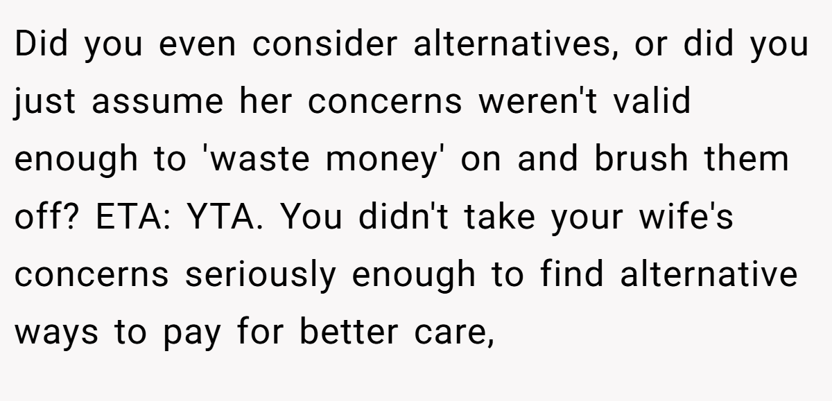 Did you even consider alternatives, or did you just assume her concerns weren't valid enough to 'waste money' on and brush them off? ETA: YTA. You didn't take your wife's concerns seriously enough to find alternative ways to pay for better care,