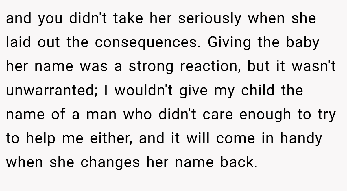 and you didn't take her seriously when she laid out the consequences. Giving the baby her name was a strong reaction, but it wasn't unwarranted; I wouldn't give my child the name of a man who didn't care enough to try to help me either, and it will come in handy when she changes her name back.