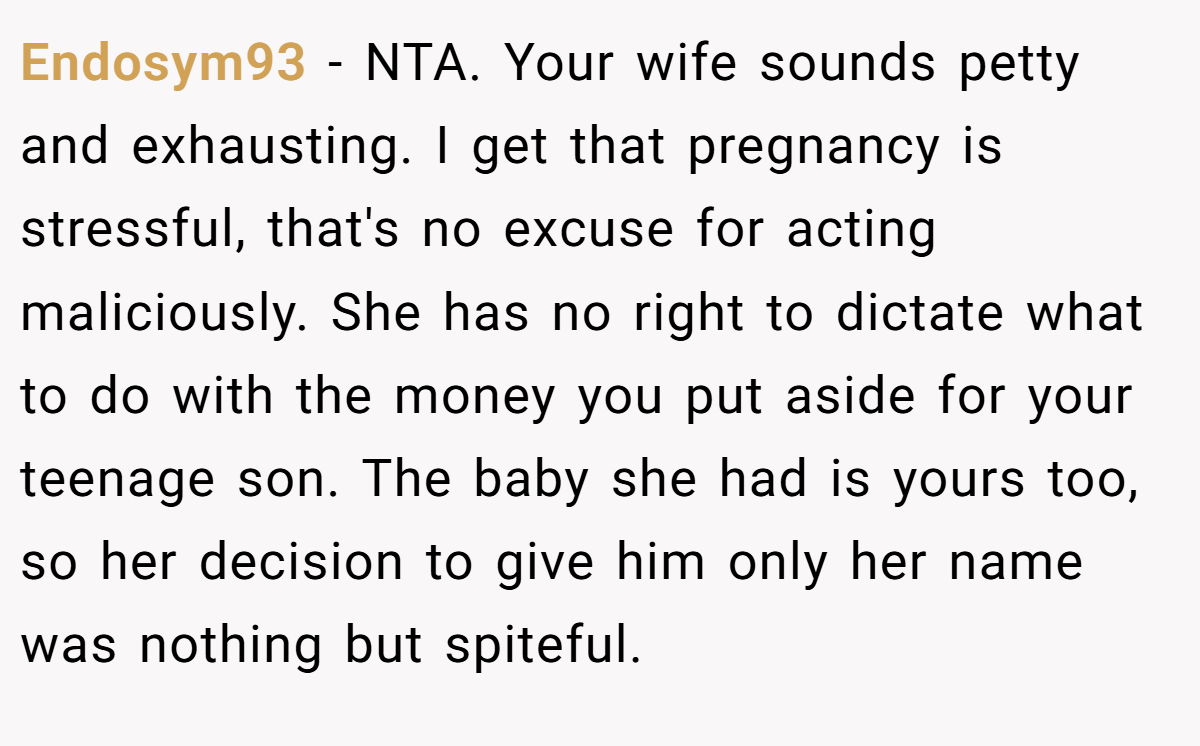 Endosym93 − NTA. Your wife sounds petty and exhausting. I get that pregnancy is stressful, that's no excuse for acting maliciously. She has no right to dictate what to do with the money you put aside for your teenage son. The baby she had is yours too, so her decision to give him only her name was nothing but spiteful.
