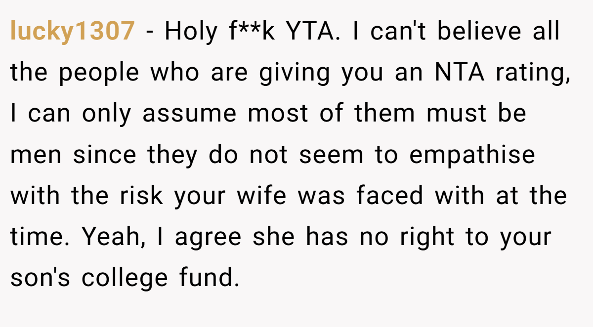 lucky1307 − Holy f**k YTA. I can't believe all the people who are giving you an NTA rating, I can only assume most of them must be men since they do not seem to empathise with the risk your wife was faced with at the time. Yeah, I agree she has no right to your son's college fund.