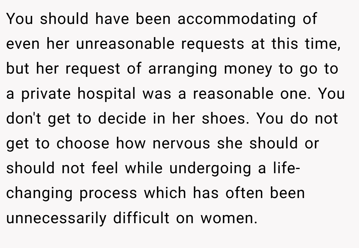 You should have been accommodating of even her unreasonable requests at this time, but her request of arranging money to go to a private hospital was a reasonable one. You don't get to decide in her shoes. You do not get to choose how nervous she should or should not feel while undergoing a life-changing process which has often been unnecessarily difficult on women.