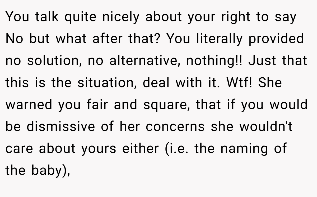 You talk quite nicely about your right to say No but what after that? You literally provided no solution, no alternative, nothing!! Just that this is the situation, deal with it. Wtf! She warned you fair and square, that if you would be dismissive of her concerns she wouldn't care about yours either (i.e. the naming of the baby),