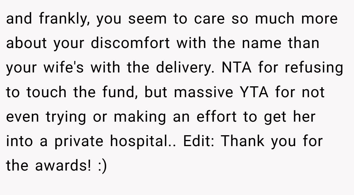 and frankly, you seem to care so much more about your discomfort with the name than your wife's with the delivery. NTA for refusing to touch the fund, but massive YTA for not even trying or making an effort to get her into a private hospital.. Edit: Thank you for the awards! :)