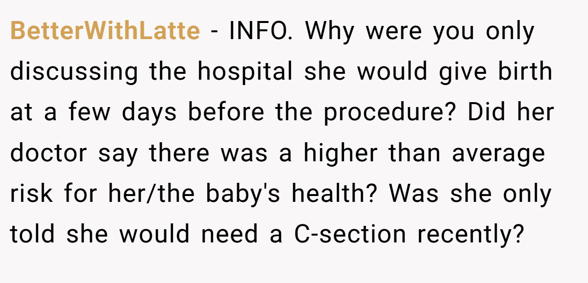 BetterWithLatte − INFO. Why were you only discussing the hospital she would give birth at a few days before the procedure? Did her doctor say there was a higher than average risk for her/the baby's health? Was she only told she would need a C-section recently?