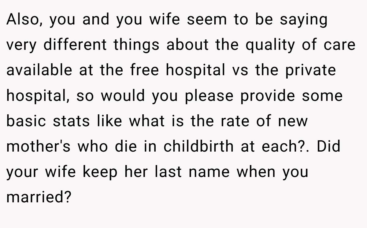 Also, you and you wife seem to be saying very different things about the quality of care available at the free hospital vs the private hospital, so would you please provide some basic stats like what is the rate of new mother's who die in childbirth at each?. Did your wife keep her last name when you married?