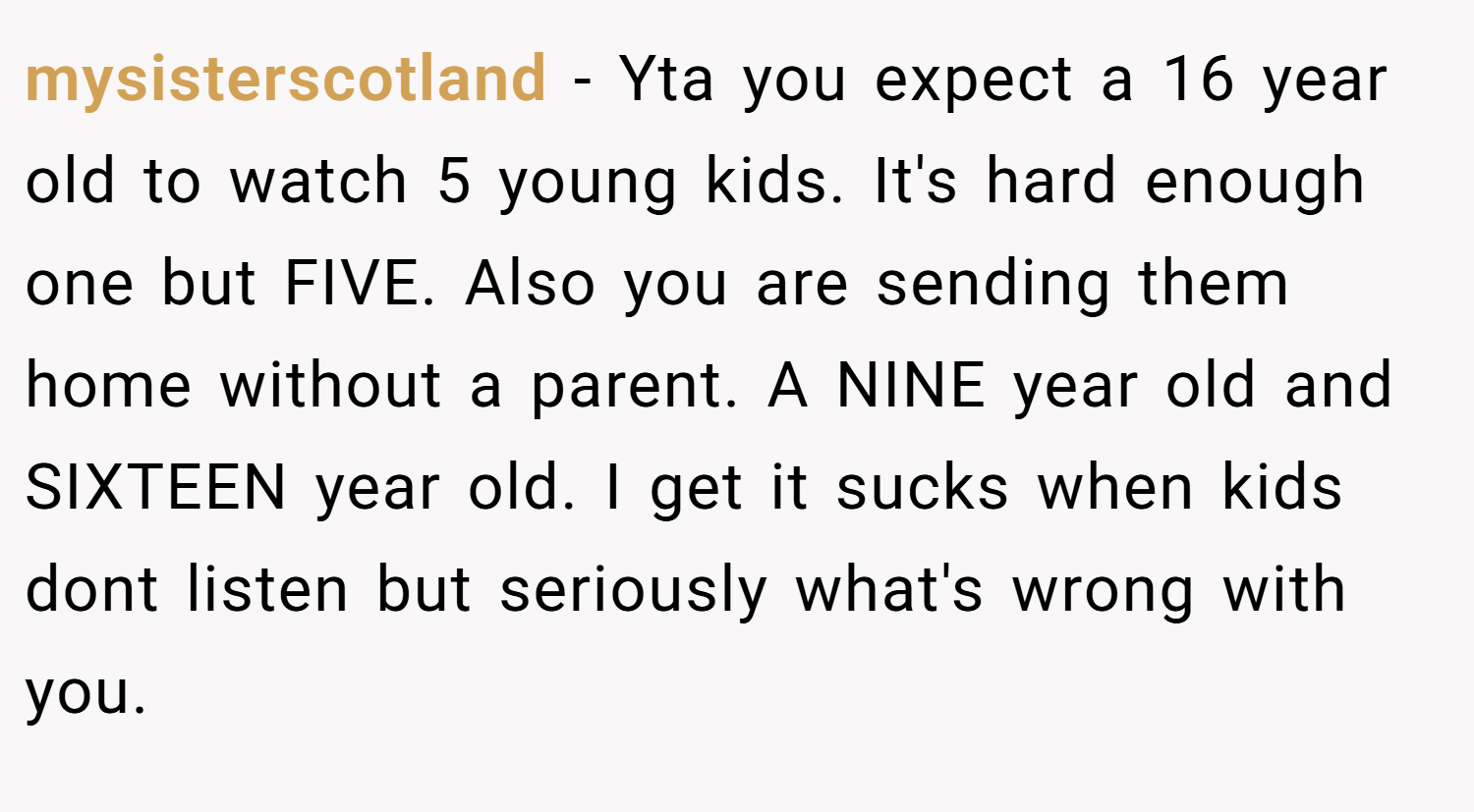 mysisterscotland − Yta you expect a 16 year old to watch 5 young kids. It's hard enough one but FIVE. Also you are sending them home without a parent. A NINE year old and SIXTEEN year old. I get it sucks when kids dont listen but seriously what's wrong with you.