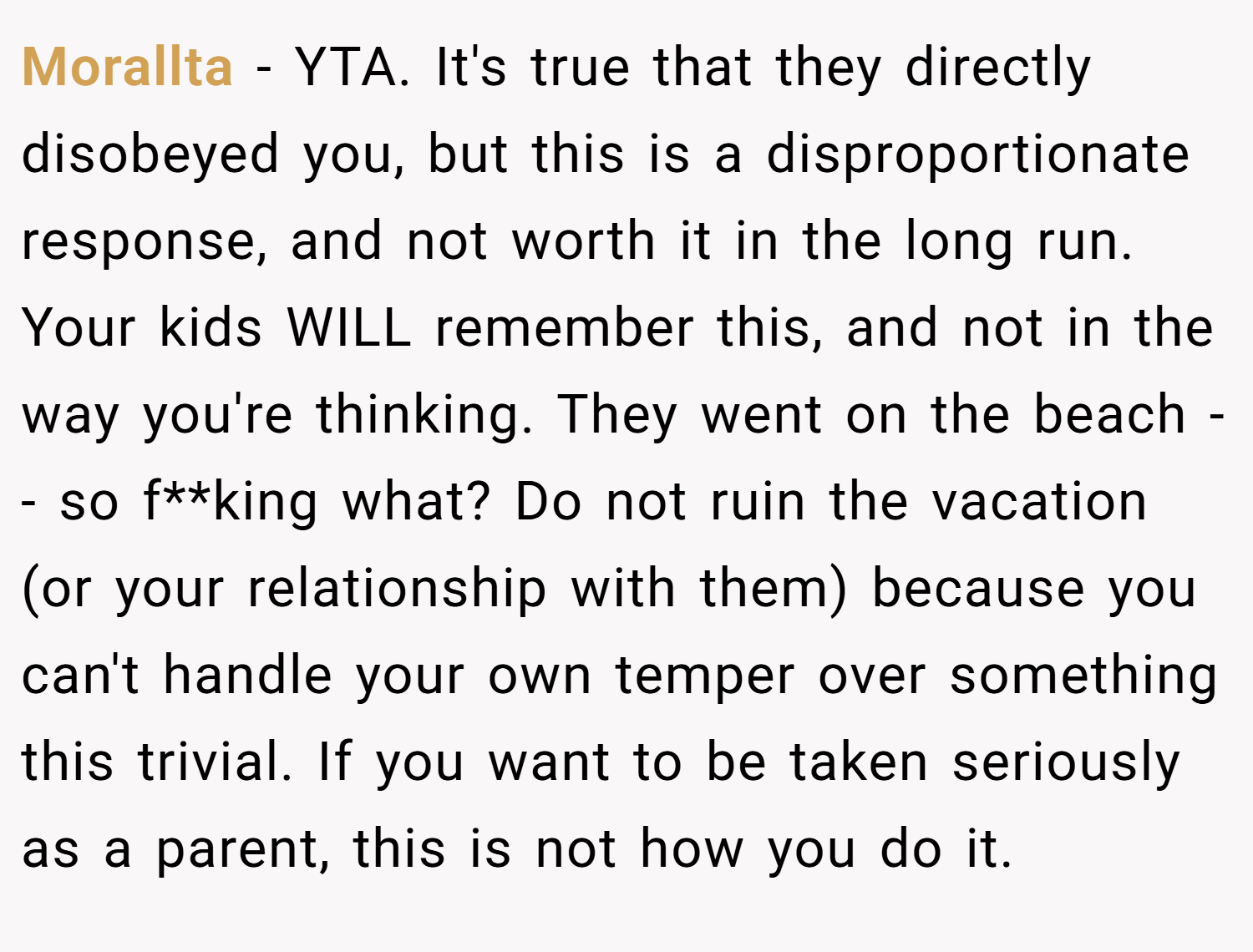 Morallta − YTA. It's true that they directly disobeyed you, but this is a disproportionate response, and not worth it in the long run. Your kids WILL remember this, and not in the way you're thinking. They went on the beach -- so f**king what? Do not ruin the vacation (or your relationship with them) because you can't handle your own temper over something this trivial. If you want to be taken seriously as a parent, this is not how you do it.