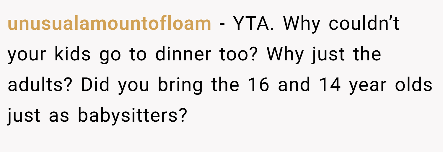 unusualamountofloam − YTA. Why couldn’t your kids go to dinner too? Why just the adults? Did you bring the 16 and 14 year olds just as babysitters?
