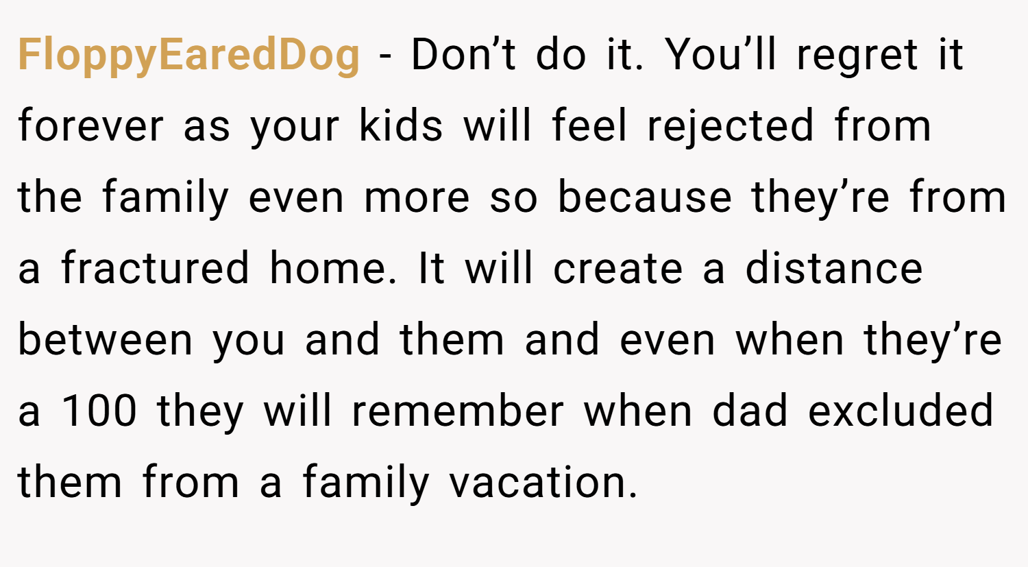 FloppyEaredDog − Don’t do it. You’ll regret it forever as your kids will feel rejected from the family even more so because they’re from a fractured home. It will create a distance between you and them and even when they’re a 100 they will remember when dad excluded them from a family vacation.
