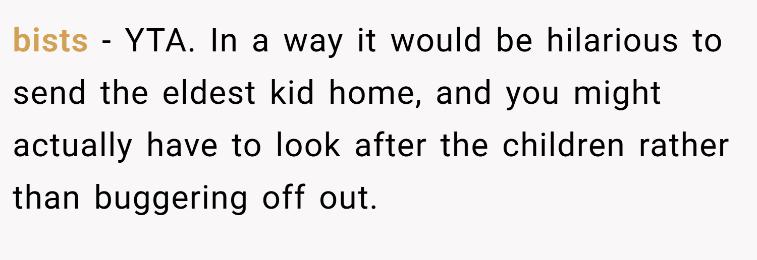 bists − YTA. In a way it would be hilarious to send the eldest kid home, and you might actually have to look after the children rather than buggering off out.