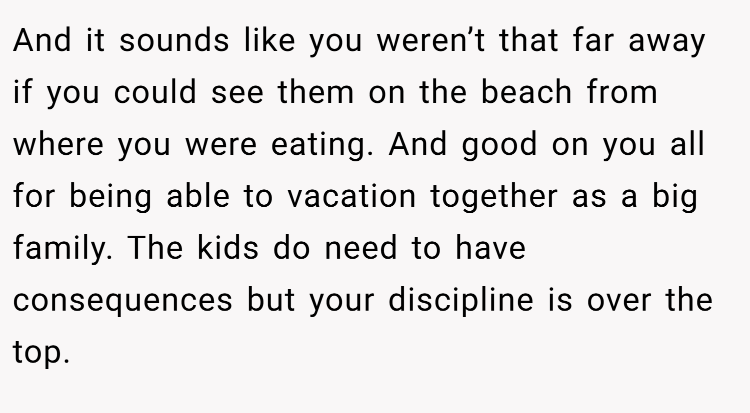 And it sounds like you weren’t that far away if you could see them on the beach from where you were eating. And good on you all for being able to vacation together as a big family. The kids do need to have consequences but your discipline is over the top.