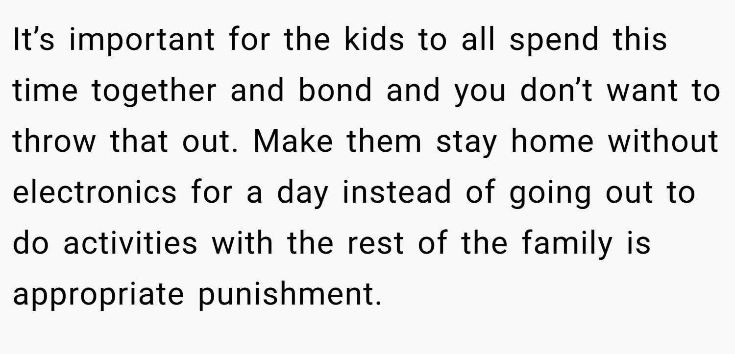 It’s important for the kids to all spend this time together and bond and you don’t want to throw that out. Make them stay home without electronics for a day instead of going out to do activities with the rest of the family is appropriate punishment.