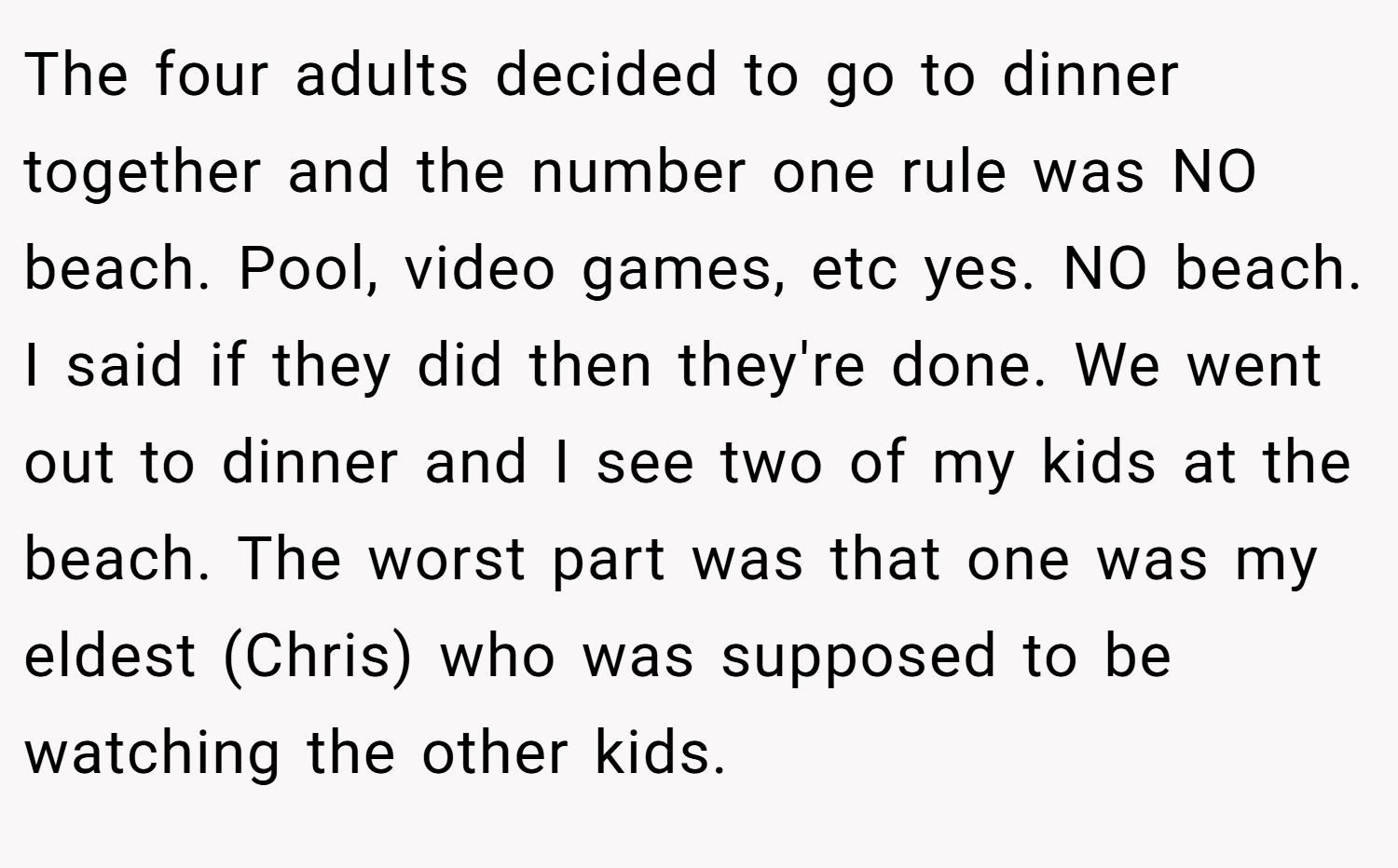 The four adults decided to go to dinner together and the number one rule was NO beach. Pool, video games, etc yes. NO beach. I said if they did then they're done. We went out to dinner and I see two of my kids at the beach. The worst part was that one was my eldest (Chris) who was supposed to be watching the other kids.