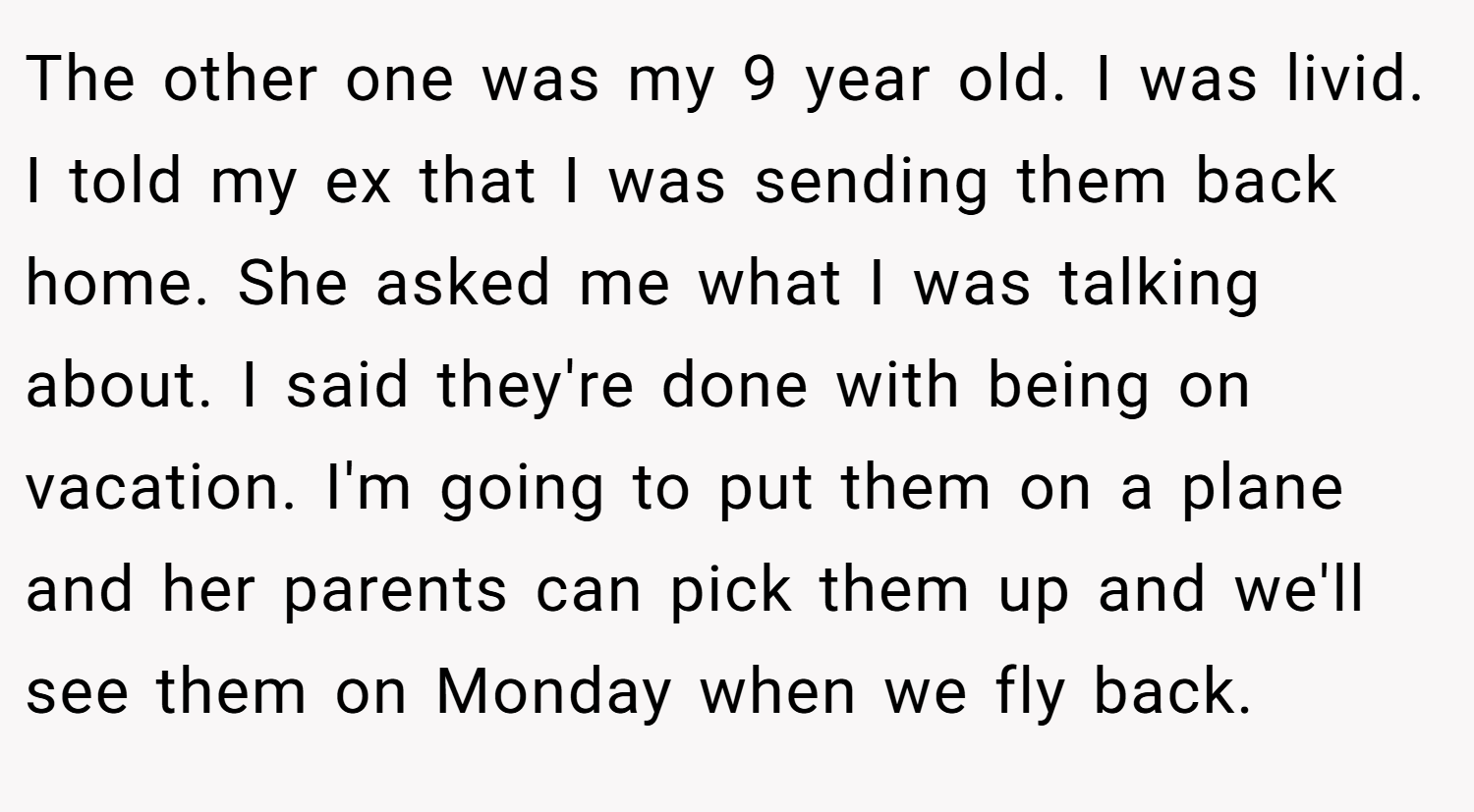 The other one was my 9 year old. I was livid. I told my ex that I was sending them back home. She asked me what I was talking about. I said they're done with being on vacation. I'm going to put them on a plane and her parents can pick them up and we'll see them on Monday when we fly back.