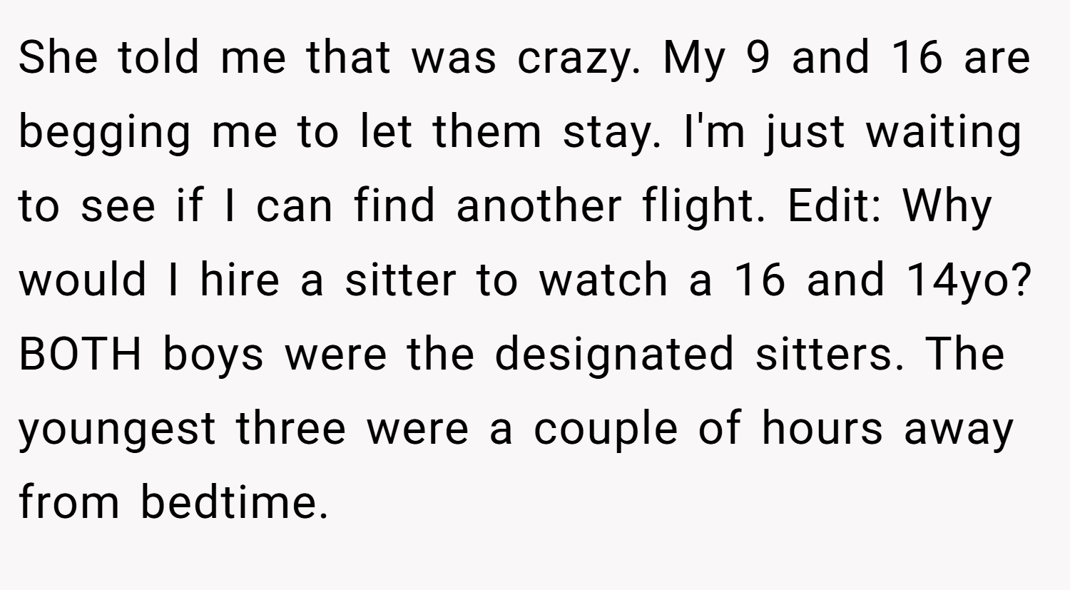 She told me that was crazy. My 9 and 16 are begging me to let them stay. I'm just waiting to see if I can find another flight. Edit: Why would I hire a sitter to watch a 16 and 14yo? BOTH boys were the designated sitters. The youngest three were a couple of hours away from bedtime.