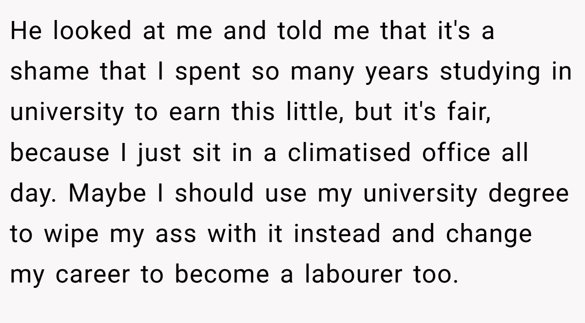 He looked at me and told me that it's a shame that I spent so many years studying in university to earn this little, but it's fair, because I just sit in a climatised office all day. Maybe I should use my university degree to wipe my ass with it instead and change my career to become a labourer too.