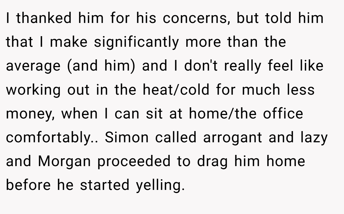 I thanked him for his concerns, but told him that I make significantly more than the average (and him) and I don't really feel like working out in the heat/cold for much less money, when I can sit at home/the office comfortably.. Simon called arrogant and lazy and Morgan proceeded to drag him home before he started yelling.