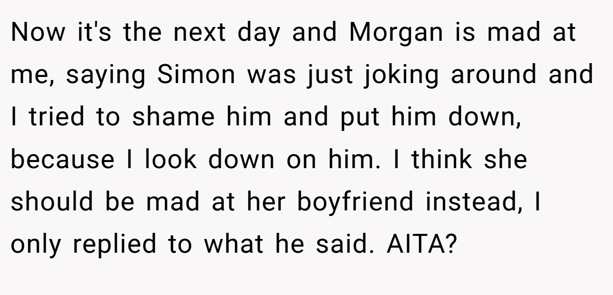 Now it's the next day and Morgan is mad at me, saying Simon was just joking around and I tried to shame him and put him down, because I look down on him. I think she should be mad at her boyfriend instead, I only replied to what he said. AITA?