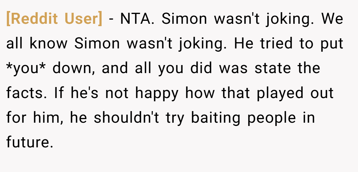 [Reddit User] − NTA. Simon wasn't joking. We all know Simon wasn't joking. He tried to put *you* down, and all you did was state the facts. If he's not happy how that played out for him, he shouldn't try baiting people in future.
