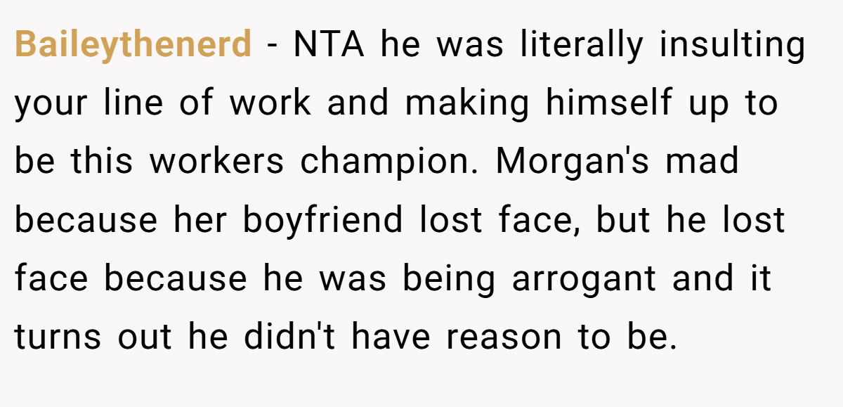 Baileythenerd − NTA he was literally insulting your line of work and making himself up to be this workers champion. Morgan's mad because her boyfriend lost face, but he lost face because he was being arrogant and it turns out he didn't have reason to be.