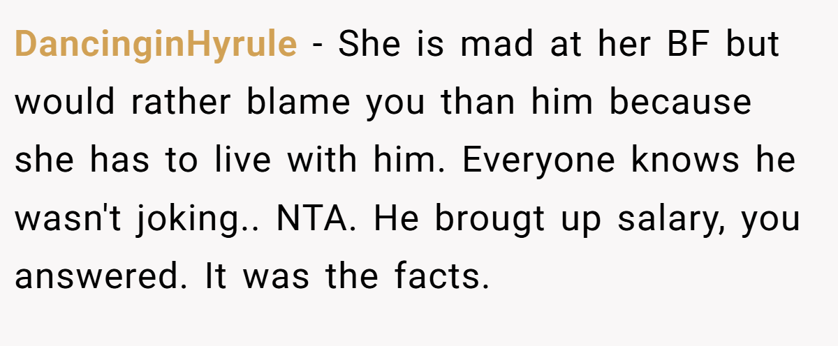 DancinginHyrule − She is mad at her BF but would rather blame you than him because she has to live with him. Everyone knows he wasn't joking.. NTA. He brougt up salary, you answered. It was the facts.