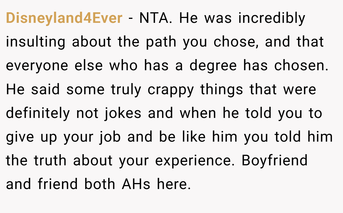 Disneyland4Ever − NTA. He was incredibly insulting about the path you chose, and that everyone else who has a degree has chosen. He said some truly crappy things that were definitely not jokes and when he told you to give up your job and be like him you told him the truth about your experience. Boyfriend and friend both AHs here.
