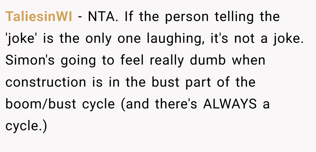 TaliesinWI − NTA. If the person telling the 'joke' is the only one laughing, it's not a joke. Simon's going to feel really dumb when construction is in the bust part of the boom/bust cycle (and there's ALWAYS a cycle.)