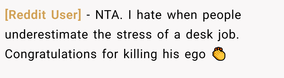 [Reddit User] − NTA. I hate when people underestimate the stress of a desk job. Congratulations for killing his ego 👏