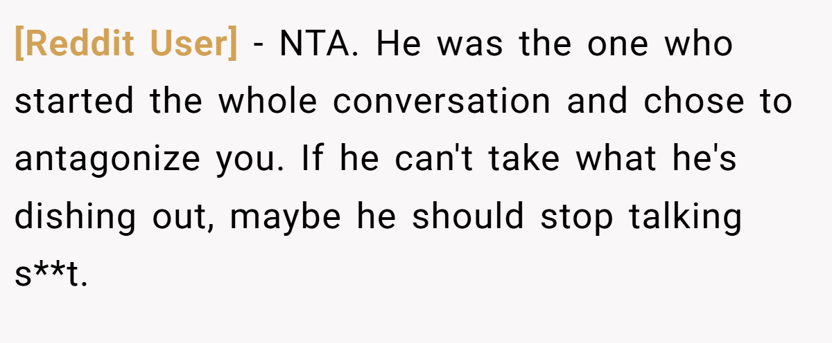 [Reddit User] − NTA. He was the one who started the whole conversation and chose to antagonize you. If he can't take what he's dishing out, maybe he should stop talking s**t.