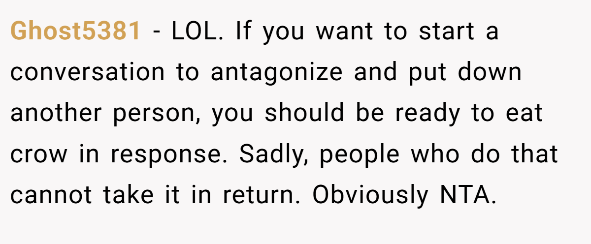 Ghost5381 − LOL. If you want to start a conversation to antagonize and put down another person, you should be ready to eat crow in response. Sadly, people who do that cannot take it in return. Obviously NTA.
