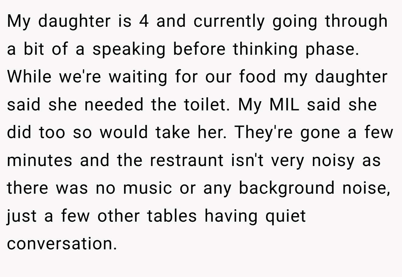 My daughter is 4 and currently going through a bit of a speaking before thinking phase. While we're waiting for our food my daughter said she needed the toilet. My MIL said she did too so would take her. They're gone a few minutes and the restraunt isn't very noisy as there was no music or any background noise, just a few other tables having quiet conversation.