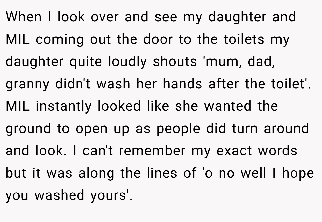 When I look over and see my daughter and MIL coming out the door to the toilets my daughter quite loudly shouts 'mum, dad, granny didn't wash her hands after the toilet'. MIL instantly looked like she wanted the ground to open up as people did turn around and look. I can't remember my exact words but it was along the lines of 'o no well I hope you washed yours'.