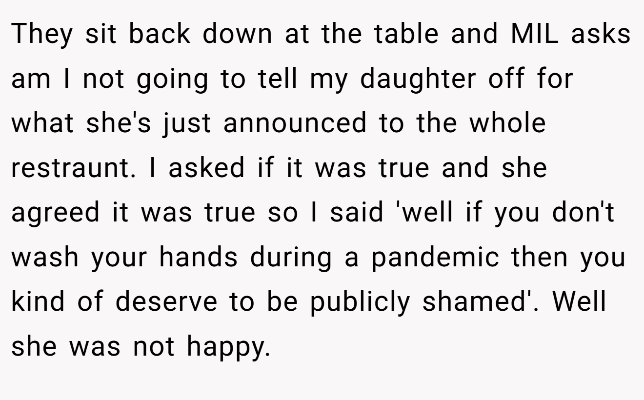They sit back down at the table and MIL asks am I not going to tell my daughter off for what she's just announced to the whole restraunt. I asked if it was true and she agreed it was true so I said 'well if you don't wash your hands during a pandemic then you kind of deserve to be publicly shamed'. Well she was not happy.