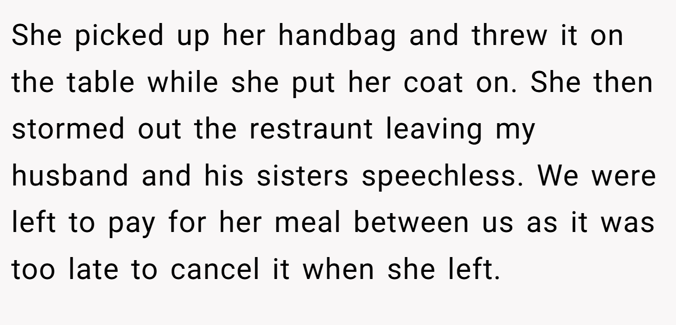 She picked up her handbag and threw it on the table while she put her coat on. She then stormed out the restraunt leaving my husband and his sisters speechless. We were left to pay for her meal between us as it was too late to cancel it when she left.
