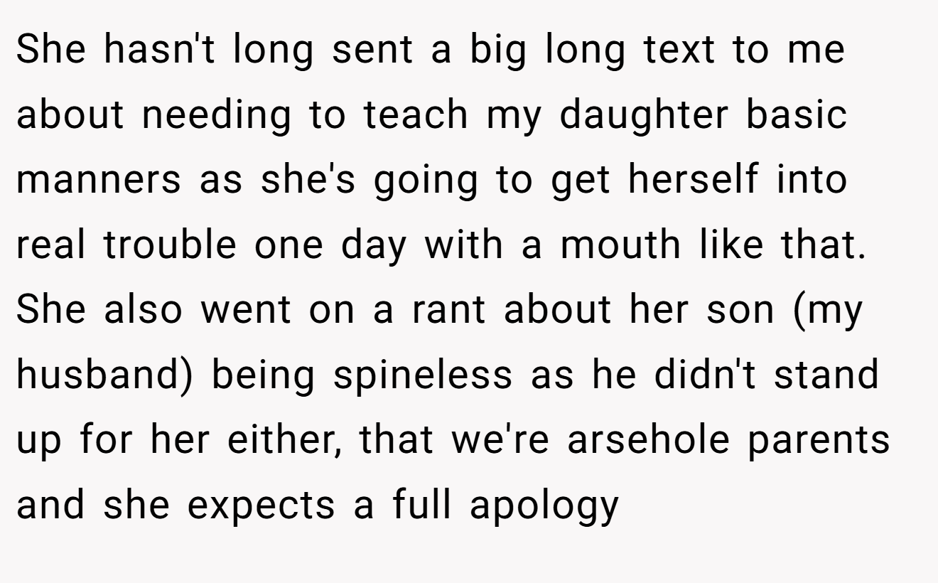 She hasn't long sent a big long text to me about needing to teach my daughter basic manners as she's going to get herself into real trouble one day with a mouth like that. She also went on a rant about her son (my husband) being spineless as he didn't stand up for her either, that we're arsehole parents and she expects a full apology