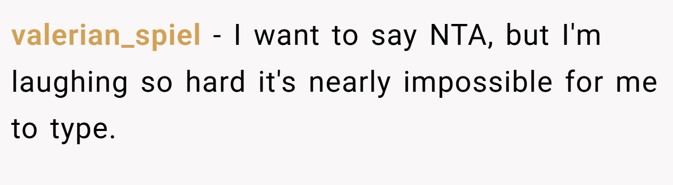 valerian_spiel − I want to say NTA, but I'm laughing so hard it's nearly impossible for me to type.