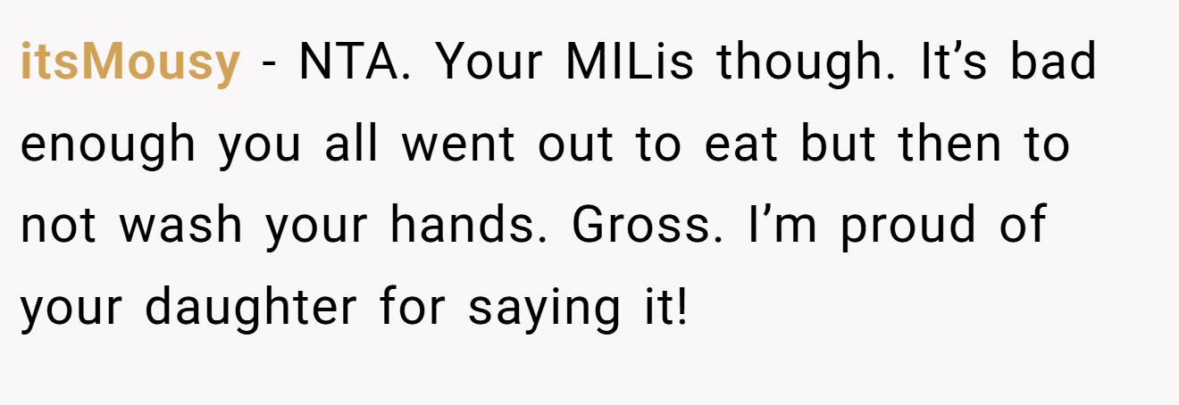 itsMousy − NTA. Your MILis though. It’s bad enough you all went out to eat but then to not wash your hands. Gross. I’m proud of your daughter for saying it!
