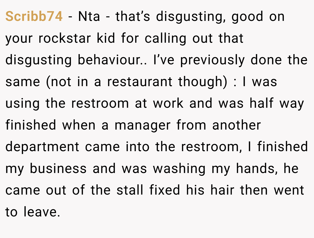 Scribb74 − Nta - that’s disgusting, good on your rockstar kid for calling out that disgusting behaviour.. I’ve previously done the same (not in a restaurant though) : I was using the restroom at work and was half way finished when a manager from another department came into the restroom, I finished my business and was washing my hands, he came out of the stall fixed his hair then went to leave.