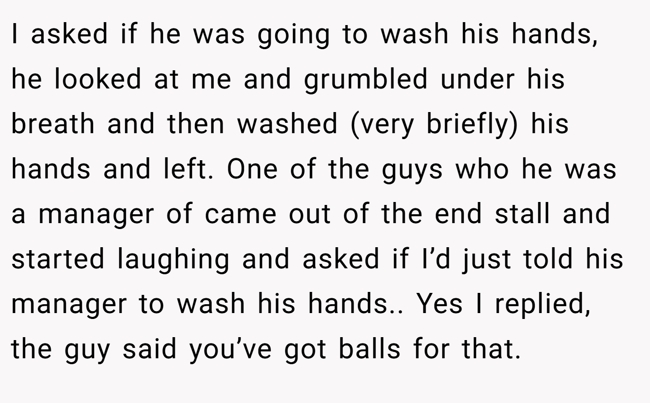 I asked if he was going to wash his hands, he looked at me and grumbled under his breath and then washed (very briefly) his hands and left. One of the guys who he was a manager of came out of the end stall and started laughing and asked if I’d just told his manager to wash his hands.. Yes I replied, the guy said you’ve got balls for that.
