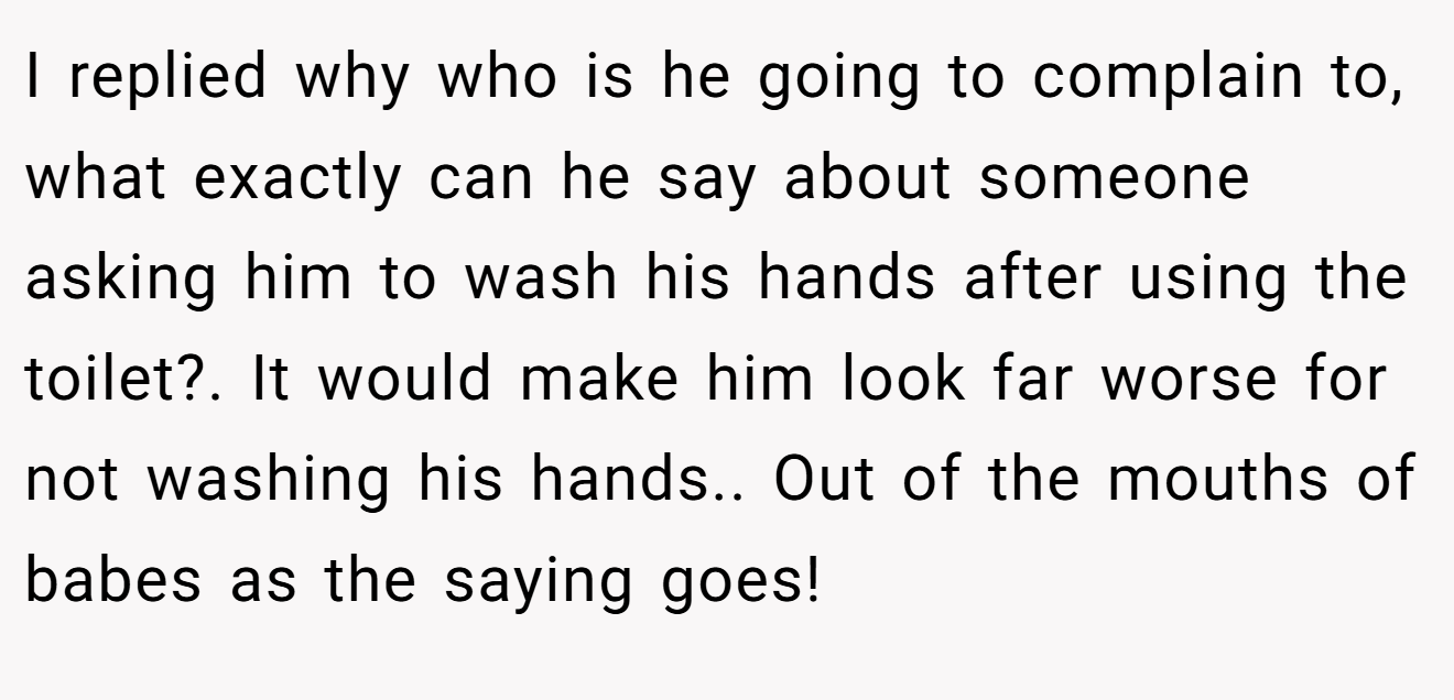 I replied why who is he going to complain to, what exactly can he say about someone asking him to wash his hands after using the toilet?. It would make him look far worse for not washing his hands.. Out of the mouths of babes as the saying goes!
