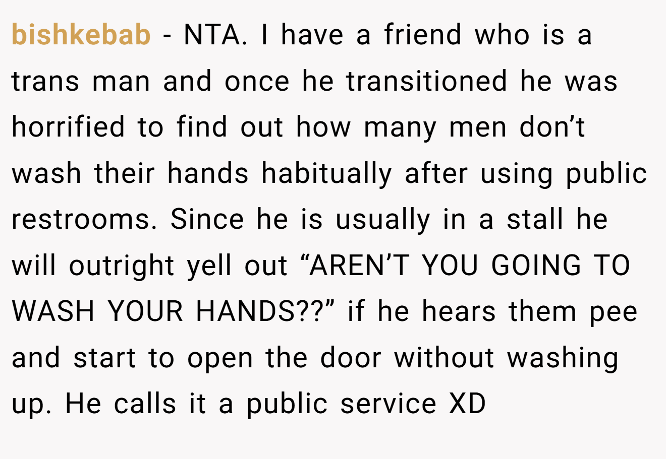 bishkebab − NTA. I have a friend who is a trans man and once he transitioned he was horrified to find out how many men don’t wash their hands habitually after using public restrooms. Since he is usually in a stall he will outright yell out “AREN’T YOU GOING TO WASH YOUR HANDS??” if he hears them pee and start to open the door without washing up. He calls it a public service XD