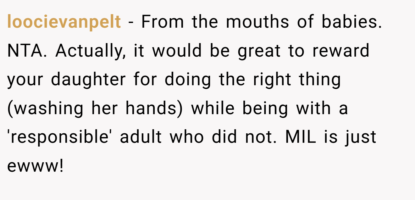 loocievanpelt − From the mouths of babies. NTA. Actually, it would be great to reward your daughter for doing the right thing (washing her hands) while being with a 'responsible' adult who did not. MIL is just ewww!
