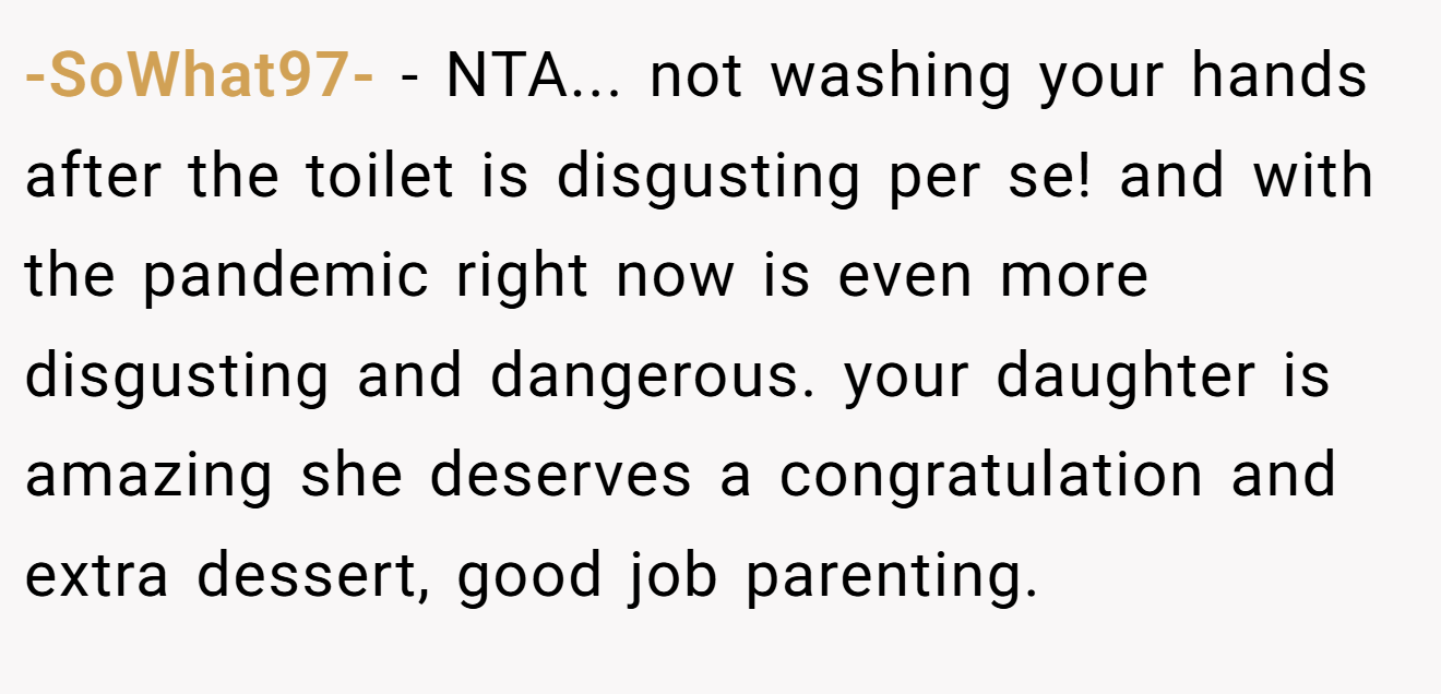 -SoWhat97- − NTA... not washing your hands after the toilet is disgusting per se! and with the pandemic right now is even more disgusting and dangerous. your daughter is amazing she deserves a congratulation and extra dessert, good job parenting.