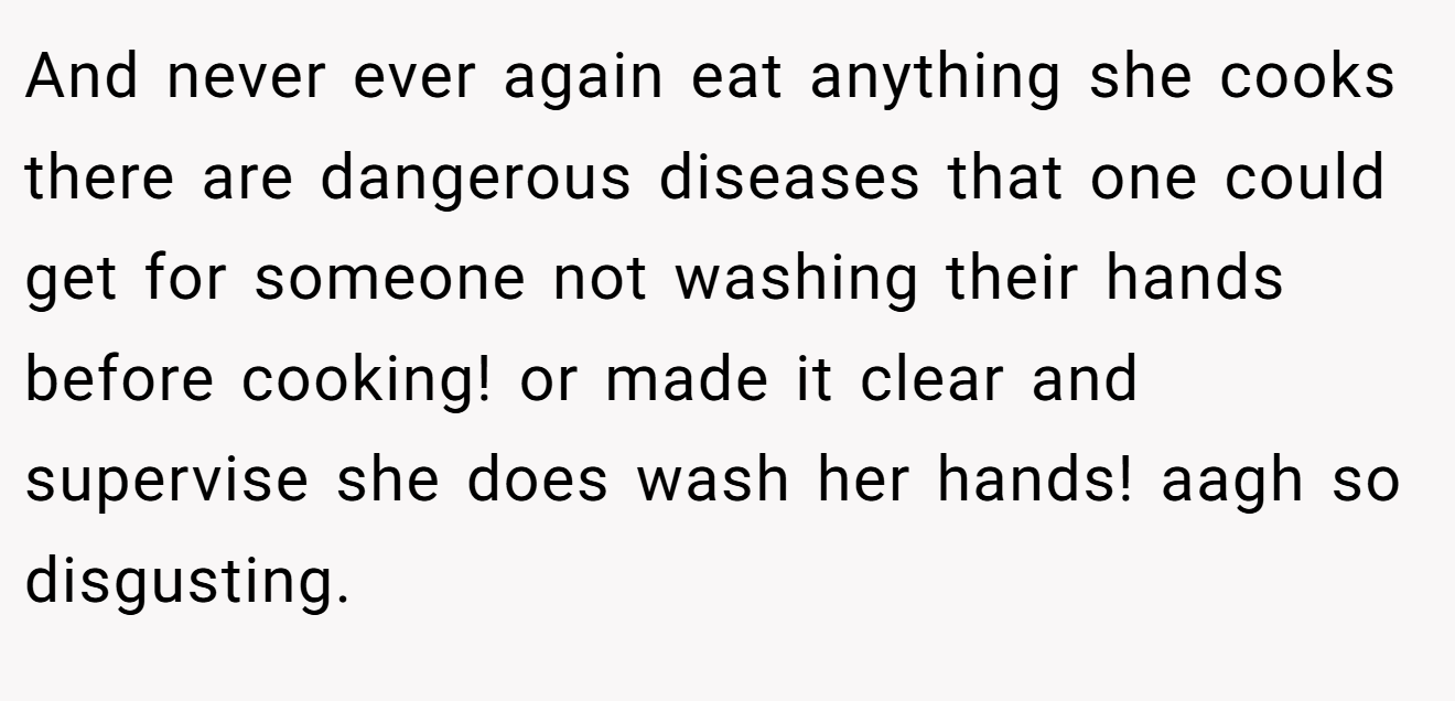 And never ever again eat anything she cooks there are dangerous diseases that one could get for someone not washing their hands before cooking! or made it clear and supervise she does wash her hands! aagh so disgusting.