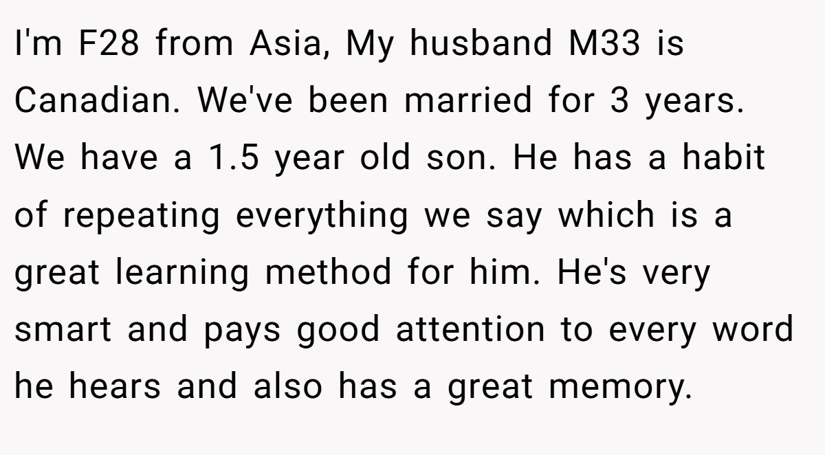 I'm F28 from Asia, My husband M33 is Canadian. We've been married for 3 years. We have a 1.5 year old son. He has a habit of repeating everything we say which is a great learning method for him. He's very smart and pays good attention to every word he hears and also has a great memory.
