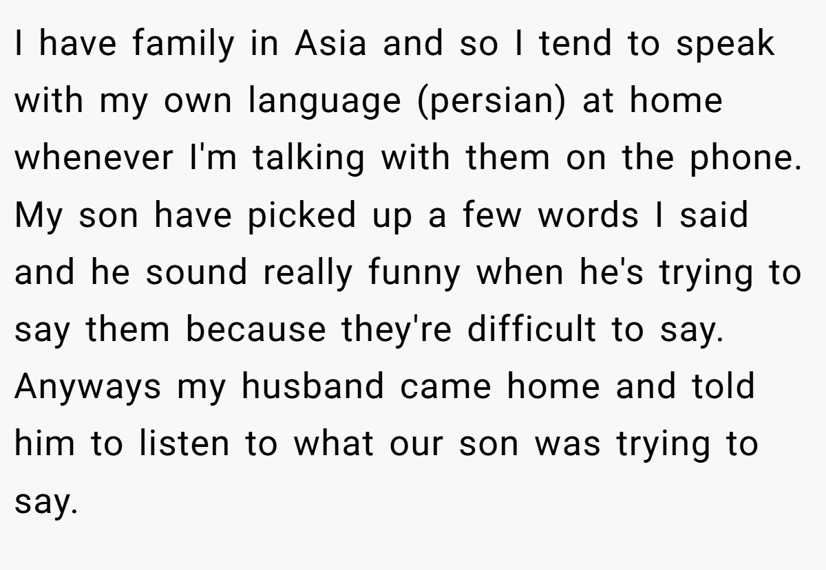 I have family in Asia and so I tend to speak with my own language (persian) at home whenever I'm talking with them on the phone. My son have picked up a few words I said and he sound really funny when he's trying to say them because they're difficult to say. Anyways my husband came home and told him to listen to what our son was trying to say.