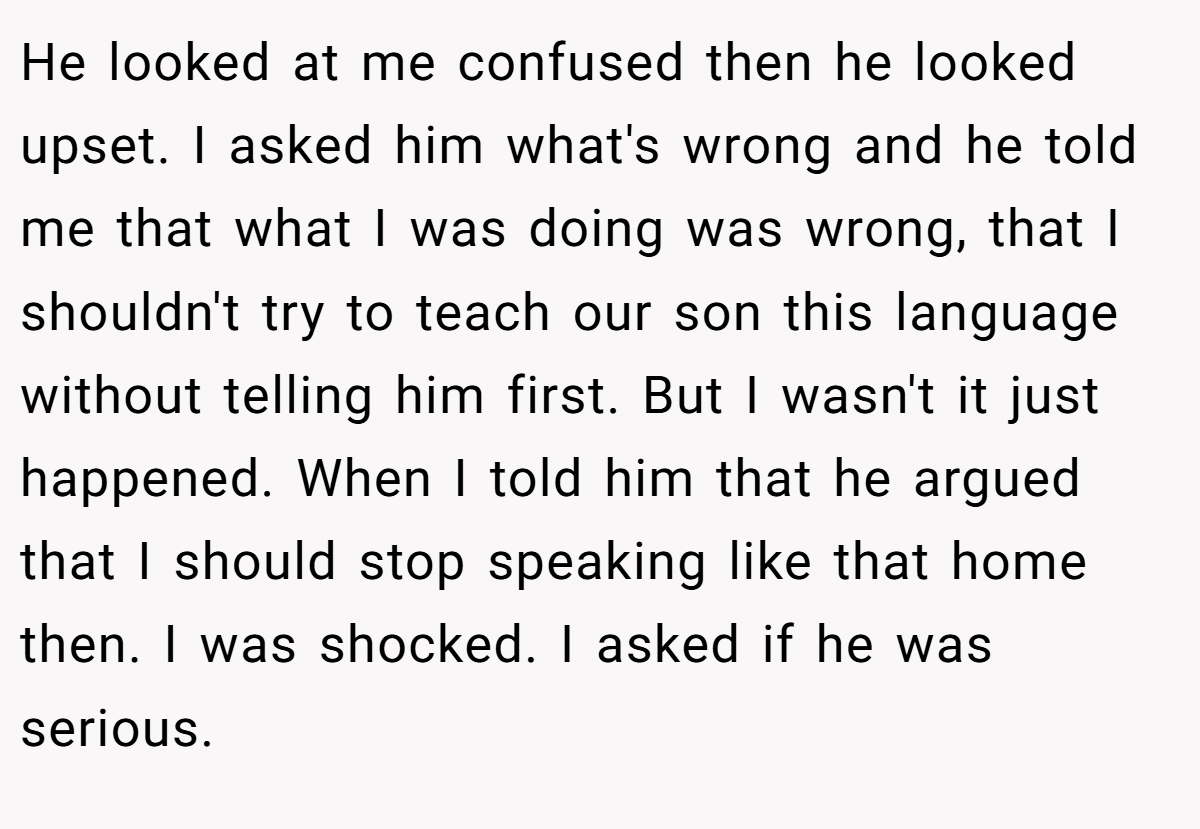 He looked at me confused then he looked upset. I asked him what's wrong and he told me that what I was doing was wrong, that I shouldn't try to teach our son this language without telling him first. But I wasn't it just happened. When I told him that he argued that I should stop speaking like that home then. I was shocked. I asked if he was serious.