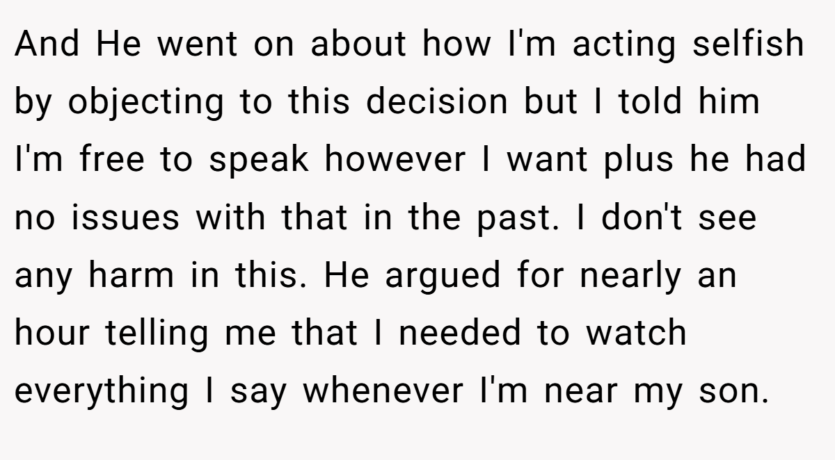 And He went on about how I'm acting selfish by objecting to this decision but I told him I'm free to speak however I want plus he had no issues with that in the past. I don't see any harm in this. He argued for nearly an hour telling me that I needed to watch everything I say whenever I'm near my son.