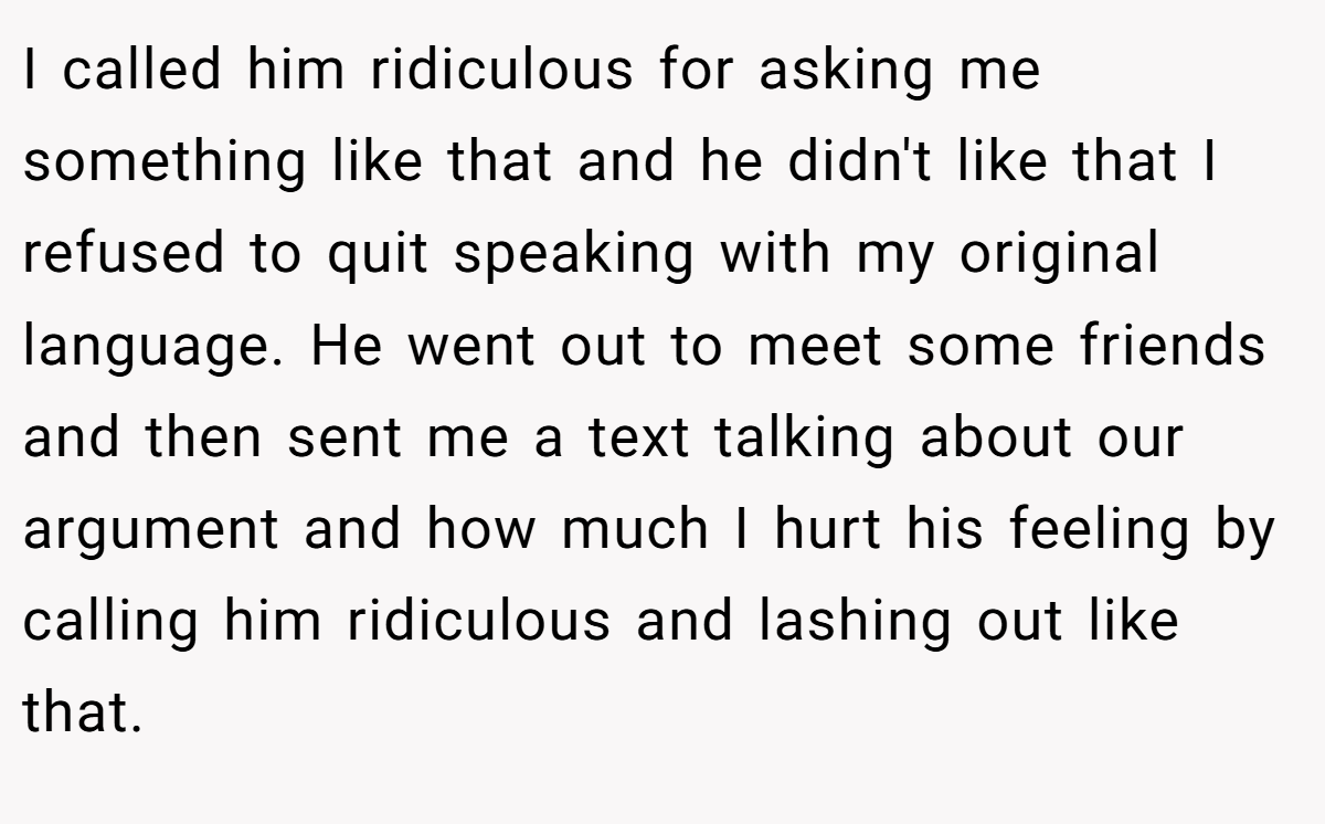 I called him ridiculous for asking me something like that and he didn't like that I refused to quit speaking with my original language. He went out to meet some friends and then sent me a text talking about our argument and how much I hurt his feeling by calling him ridiculous and lashing out like that.